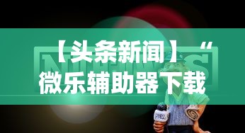 【头条新闻】“微乐辅助器下载	”开挂神器{透视辅助}全揭秘